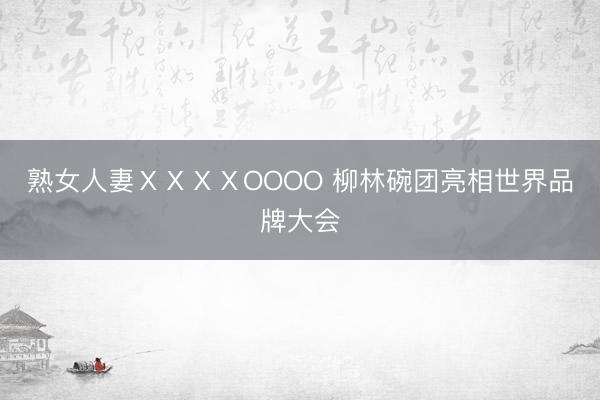 熟女人妻ⅩⅩⅩⅩOOOO 柳林碗团亮相世界品牌大会