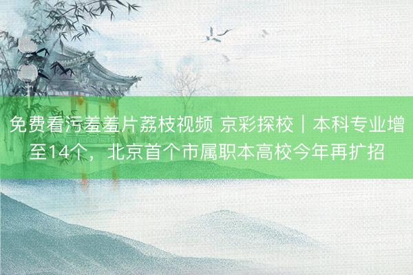 免费看污羞羞片荔枝视频 京彩探校｜本科专业增至14个，北京首个市属职本高校今年再扩招