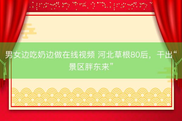 男女边吃奶边做在线视频 河北草根80后，干出“景区胖东来”