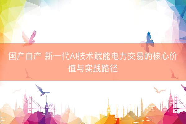 国产自产 新一代AI技术赋能电力交易的核心价值与实践路径