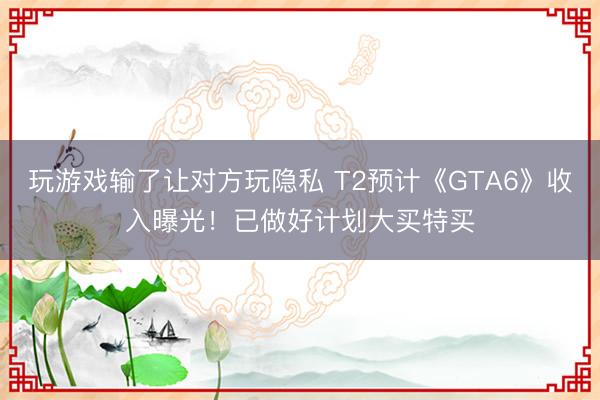 玩游戏输了让对方玩隐私 T2预计《GTA6》收入曝光！已做好计划大买特买