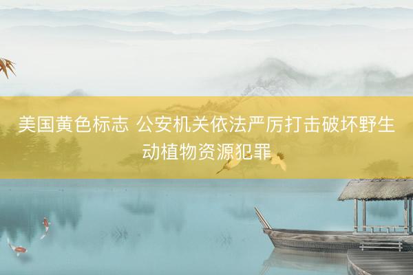 美国黄色标志 公安机关依法严厉打击破坏野生动植物资源犯罪
