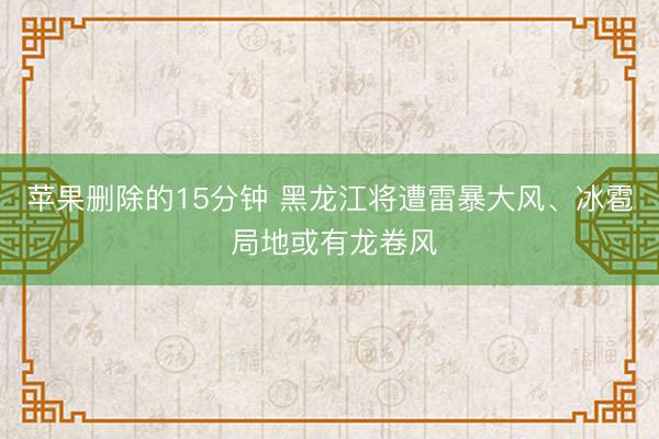 苹果删除的15分钟 黑龙江将遭雷暴大风、冰雹 局地或有龙卷风