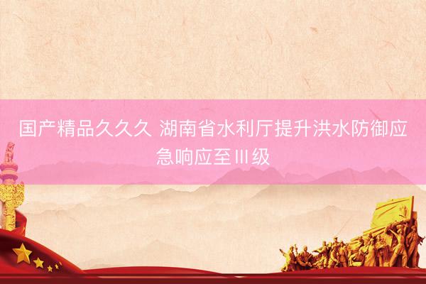 国产精品久久久 湖南省水利厅提升洪水防御应急响应至Ⅲ级