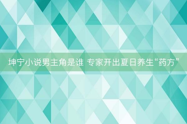 坤宁小说男主角是谁 专家开出夏日养生“药方”