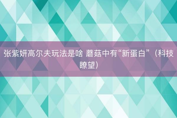 张紫妍高尔夫玩法是啥 蘑菇中有“新蛋白”（科技瞭望）