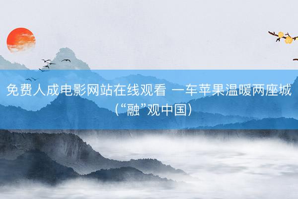 免费人成电影网站在线观看 一车苹果温暖两座城（“融”观中国）