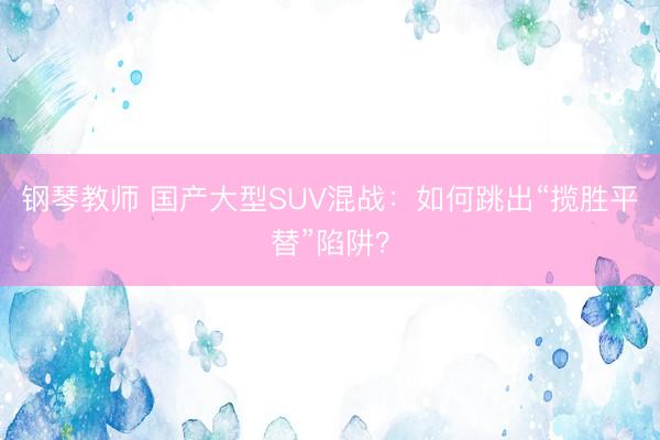 钢琴教师 国产大型SUV混战：如何跳出“揽胜平替”陷阱？