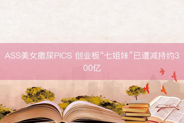 ASS美女撒尿PICS 创业板“七姐妹”已遭减持约300亿