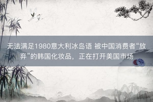 无法满足1980意大利冰岛语 被中国消费者“放弃”的韩国化妆品，正在打开美国市场