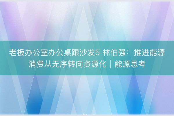 老板办公室办公桌跟沙发5 林伯强：推进能源消费从无序转向资源化︱能源思考