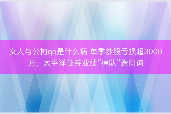 女人与公拘qq是什么病 单季炒股亏损超3000万，太平洋证券业绩“掉队”遭问询