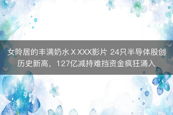 女阾居的丰满奶水ⅩXXX影片 24只半导体股创历史新高，127亿减持难挡资金疯狂涌入