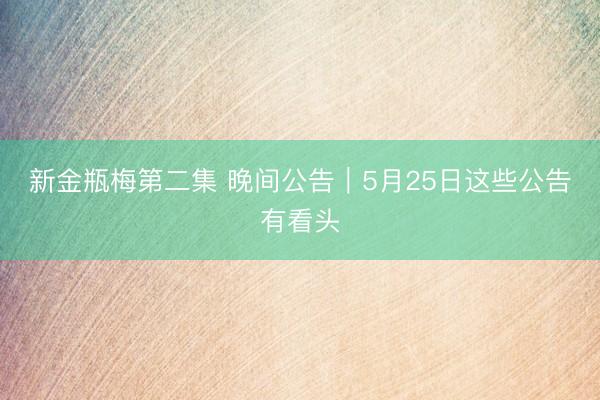 新金瓶梅第二集 晚间公告｜5月25日这些公告有看头