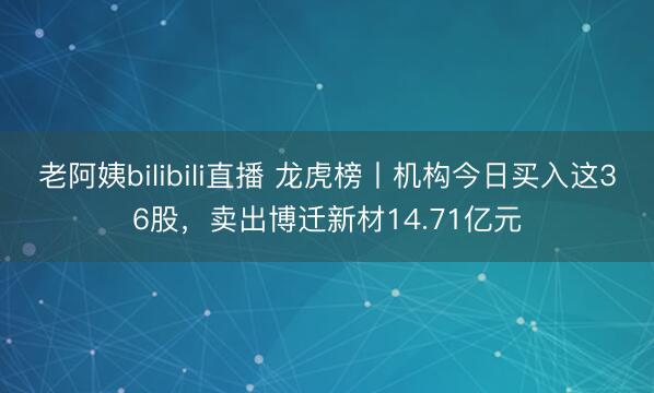 老阿姨bilibili直播 龙虎榜丨机构今日买入这36股，卖出博迁新材14.71亿元