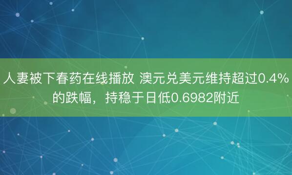 人妻被下春药在线播放 澳元兑美元维持超过0.4%的跌幅，持稳于日低0.6982附近