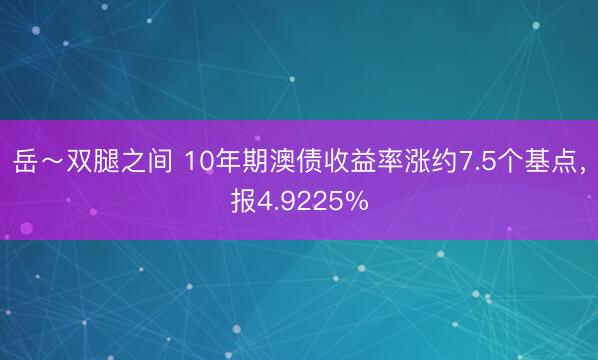 岳～双腿之间 10年期澳债收益率涨约7.5个基点，报4.9225%