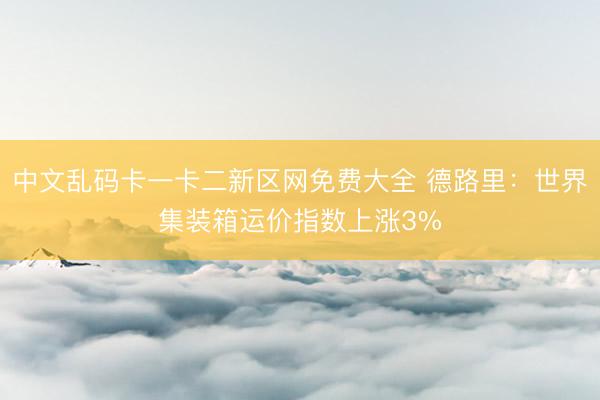 中文乱码卡一卡二新区网免费大全 德路里：世界集装箱运价指数上涨3%