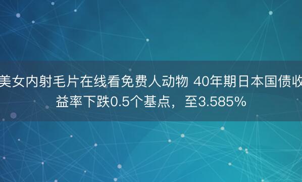美女内射毛片在线看免费人动物 40年期日本国债收益率下跌0.5个基点，至3.585%