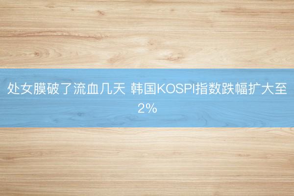 处女膜破了流血几天 韩国KOSPI指数跌幅扩大至2%