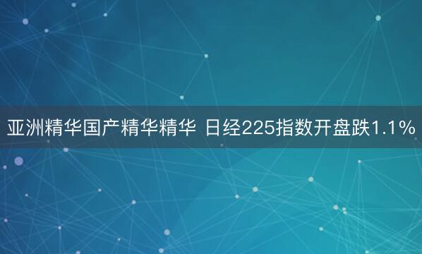 亚洲精华国产精华精华 日经225指数开盘跌1.1%