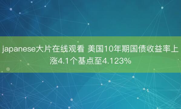 japanese大片在线观看 美国10年期国债收益率上涨4.1个基点至4.123%