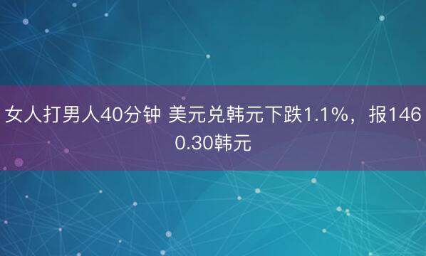 女人打男人40分钟 美元兑韩元下跌1.1%，报1460.30韩元