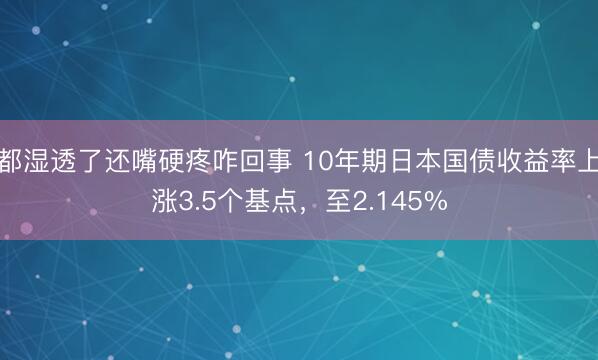 都湿透了还嘴硬疼咋回事 10年期日本国债收益率上涨3.5个基点，至2.145%