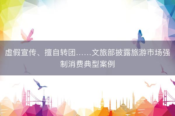 虚假宣传、擅自转团……文旅部披露旅游市场强制消费典型案例