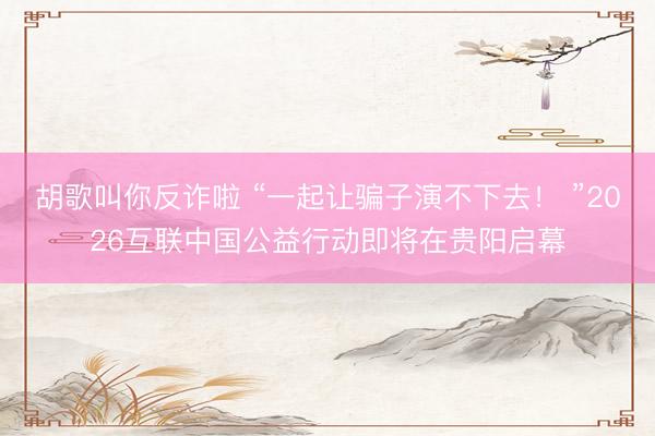 胡歌叫你反诈啦 “一起让骗子演不下去！ ”2026互联中国公益行动即将在贵阳启幕
