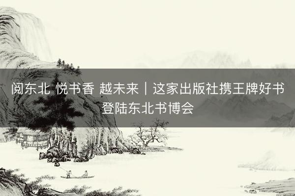 阅东北 悦书香 越未来｜这家出版社携王牌好书登陆东北书博会