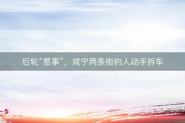 后轮“惹事”，咸宁两条街的人动手拆车
