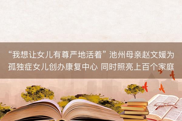 “我想让女儿有尊严地活着” 池州母亲赵文媛为孤独症女儿创办康复中心 同时照亮上百个家庭