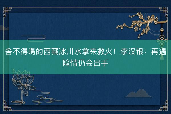 舍不得喝的西藏冰川水拿来救火！李汉银：再遇险情仍会出手
