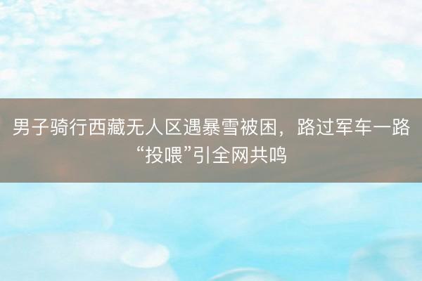 男子骑行西藏无人区遇暴雪被困,路过军车一路“投喂”引全网共鸣