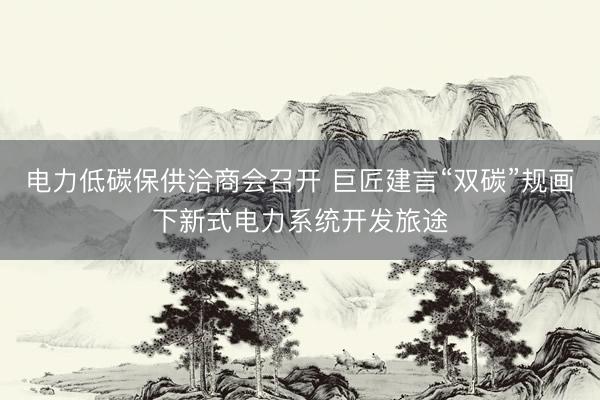 电力低碳保供洽商会召开 巨匠建言“双碳”规画下新式电力系统开发旅途