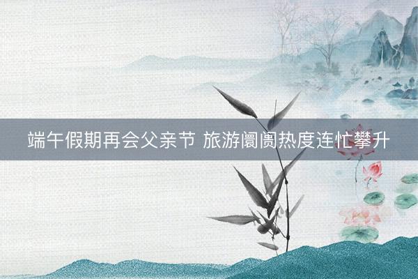端午假期再会父亲节 旅游阛阓热度连忙攀升