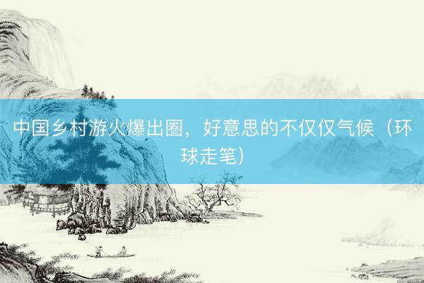 中国乡村游火爆出圈,好意思的不仅仅气候(环球走笔)