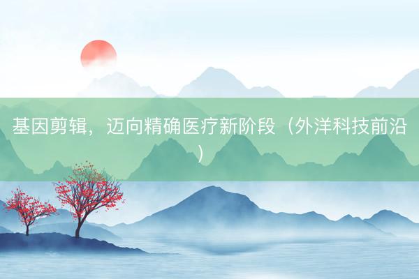 基因剪辑，迈向精确医疗新阶段（外洋科技前沿）