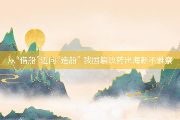 从“借船”迈向“造船” 我国篡改药出海新不雅察