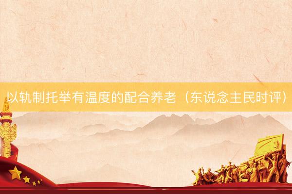 以轨制托举有温度的配合养老（东说念主民时评）