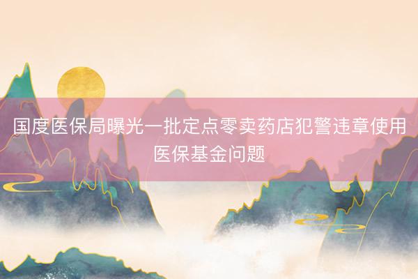 国度医保局曝光一批定点零卖药店犯警违章使用医保基金问题