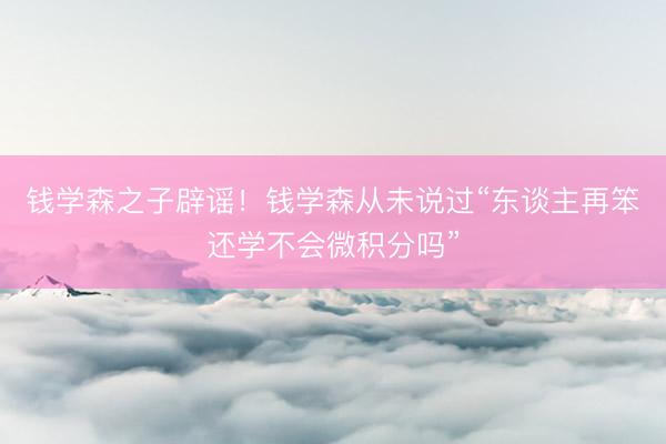 钱学森之子辟谣！钱学森从未说过“东谈主再笨还学不会微积分吗”