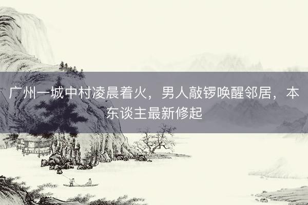 广州一城中村凌晨着火，男人敲锣唤醒邻居，本东谈主最新修起