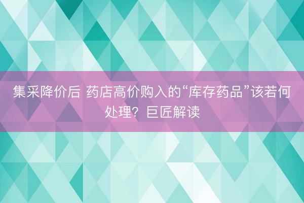 集采降价后 药店高价购入的“库存药品”该若何处理？巨匠解读