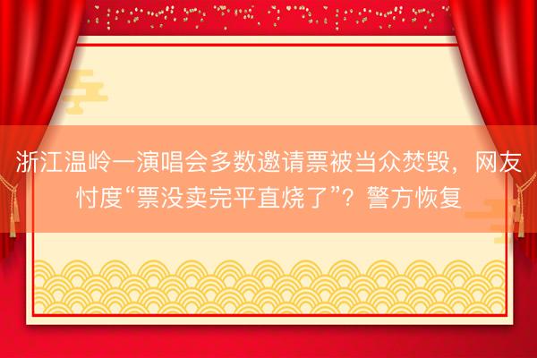 浙江温岭一演唱会多数邀请票被当众焚毁，网友忖度“票没卖完平直烧了”？警方恢复