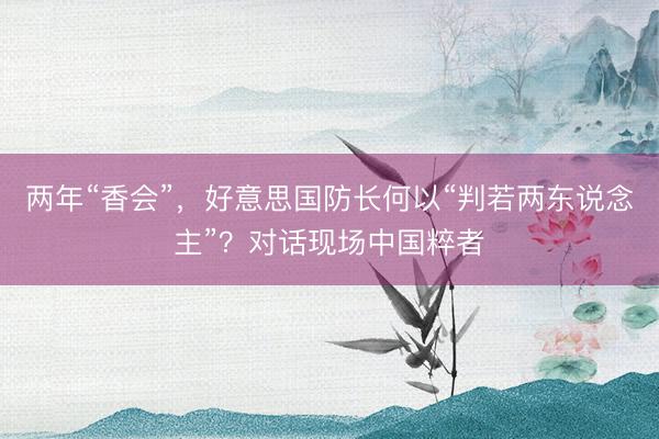 两年“香会”，好意思国防长何以“判若两东说念主”？对话现场中国粹者