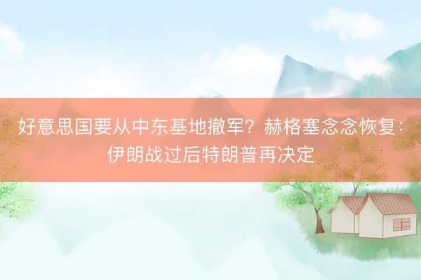 好意思国要从中东基地撤军？赫格塞念念恢复：伊朗战过后特朗普再决定