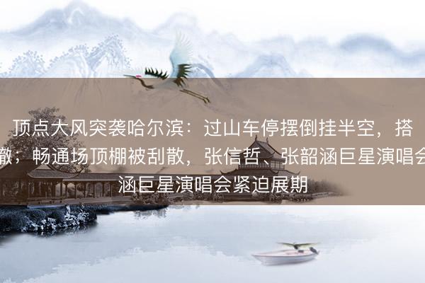顶点大风突袭哈尔滨：过山车停摆倒挂半空，搭客走路下撤；畅通场顶棚被刮散，张信哲、张韶涵巨星演唱会紧迫展期