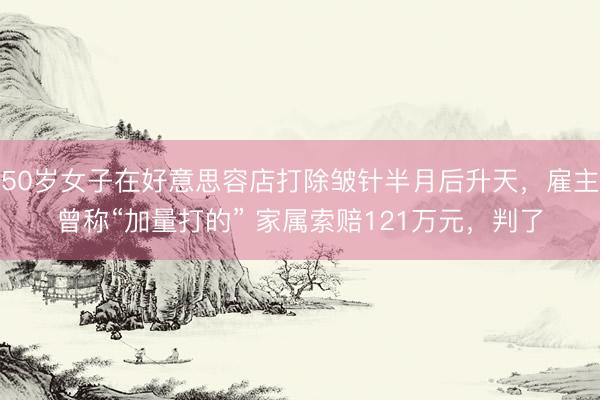 50岁女子在好意思容店打除皱针半月后升天,雇主曾称“加量打的” 家属索赔121万元,判了
